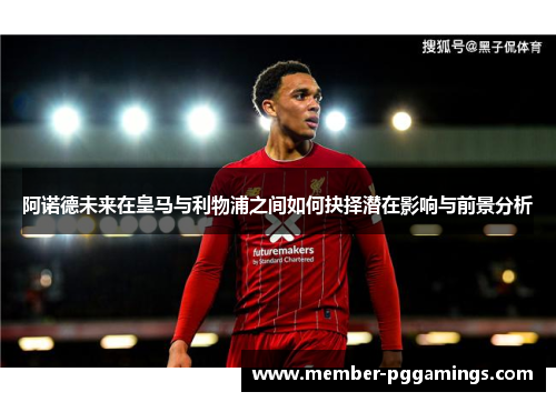 阿诺德未来在皇马与利物浦之间如何抉择潜在影响与前景分析