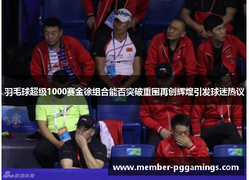 羽毛球超级1000赛金徐组合能否突破重围再创辉煌引发球迷热议